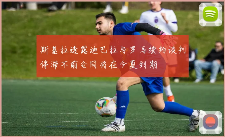 斯基拉透露迪巴拉与罗马续约谈判停滞不前合同将在今夏到期