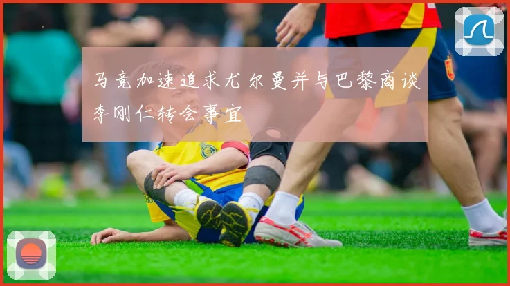 马竞加速追求尤尔曼并与巴黎商谈李刚仁转会事宜
