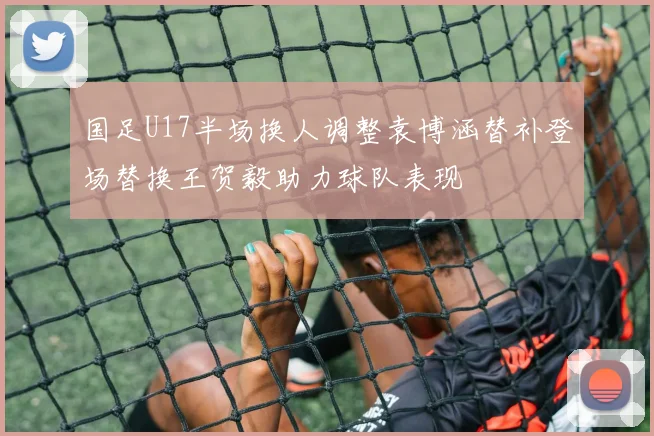 国足U17半场换人调整袁博涵替补登场替换王贺毅助力球队表现