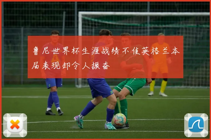 鲁尼世界杯生涯战绩不佳英格兰本届表现却令人振奋
