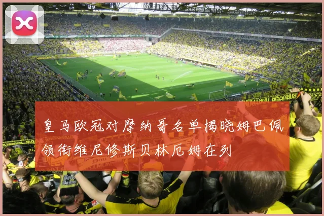 皇马欧冠对摩纳哥名单揭晓姆巴佩领衔维尼修斯贝林厄姆在列