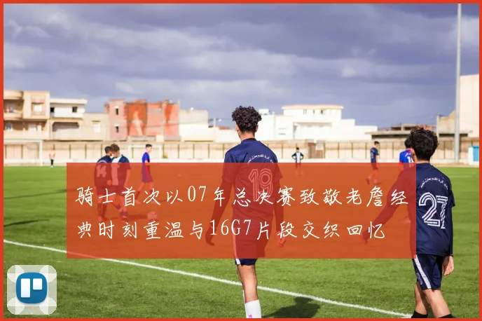 骑士首次以07年总决赛致敬老詹经典时刻重温与16G7片段交织回忆