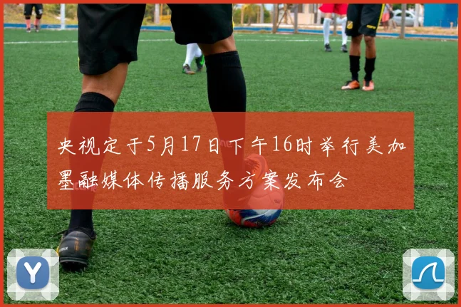 央视定于5月17日下午16时举行美加墨融媒体传播服务方案发布会