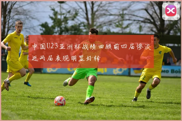 中国U23亚洲杯战绩回顾前四届惨淡近两届表现明显好转