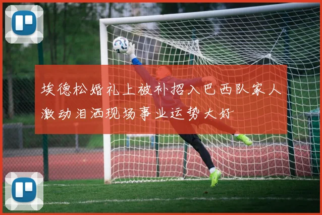 埃德松婚礼上被补招入巴西队家人激动泪洒现场事业运势大好