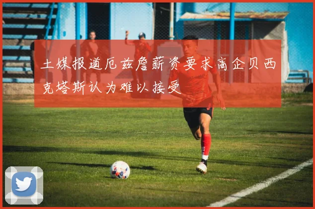 土媒报道厄兹詹薪资要求高企贝西克塔斯认为难以接受