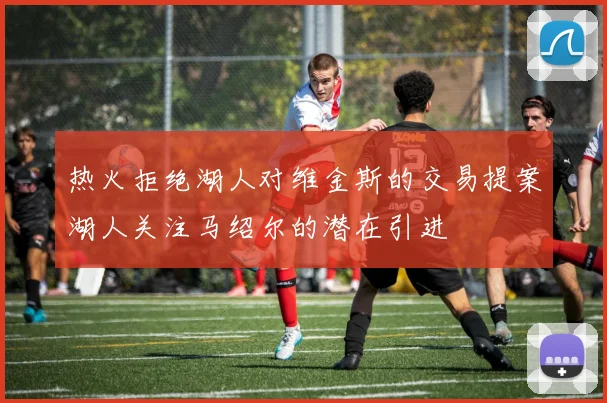 热火拒绝湖人对维金斯的交易提案湖人关注马绍尔的潜在引进