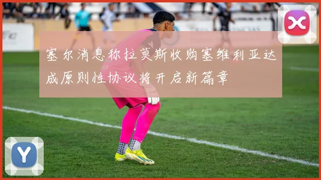 塞尔消息称拉莫斯收购塞维利亚达成原则性协议将开启新篇章