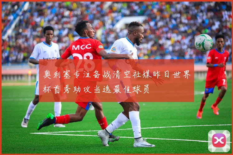 奥利塞专注备战清空社媒昨日世界杯首秀助攻当选最佳球员