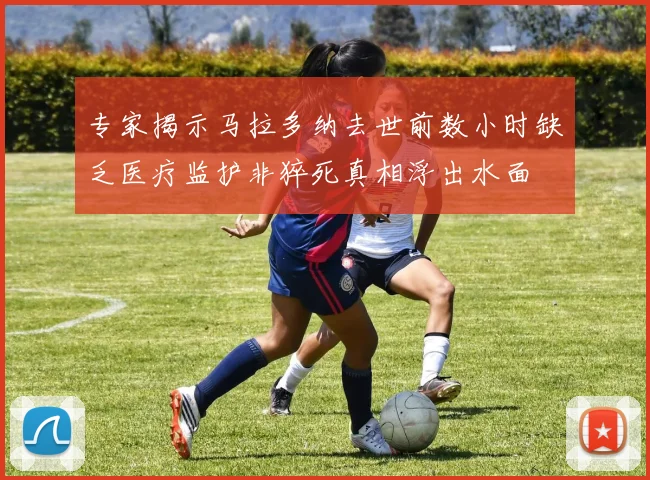 专家揭示马拉多纳去世前数小时缺乏医疗监护非猝死真相浮出水面