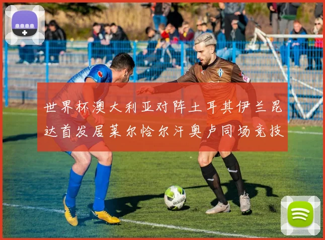 世界杯澳大利亚对阵土耳其伊兰昆达首发居莱尔恰尔汗奥卢同场竞技
