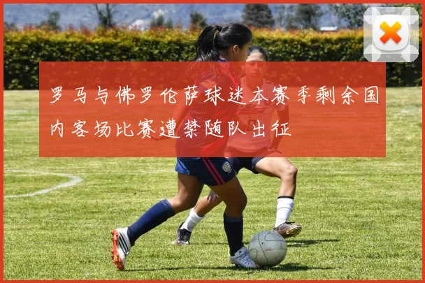 罗马与佛罗伦萨球迷本赛季剩余国内客场比赛遭禁随队出征