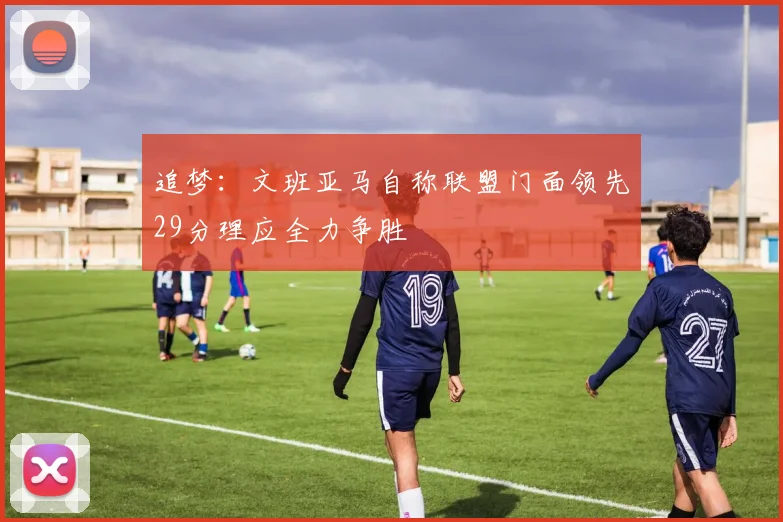 追梦：文班亚马自称联盟门面领先29分理应全力争胜