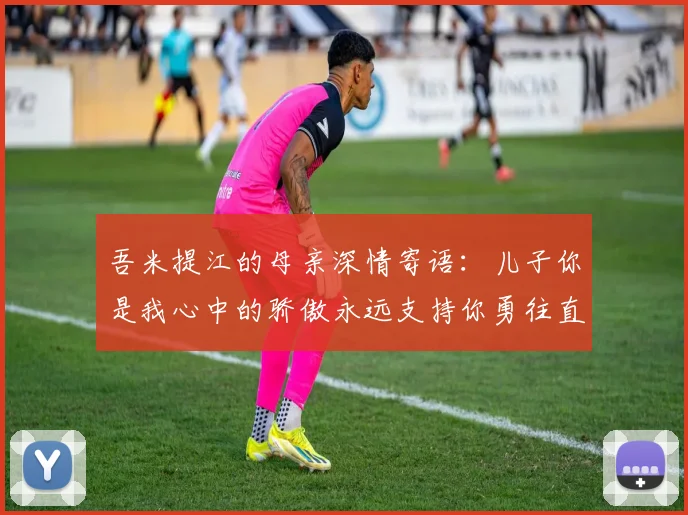 吾米提江的母亲深情寄语：儿子你是我心中的骄傲永远支持你勇往直前！