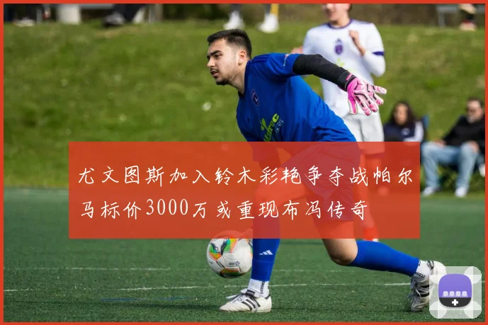 尤文图斯加入铃木彩艳争夺战帕尔马标价3000万或重现布冯传奇