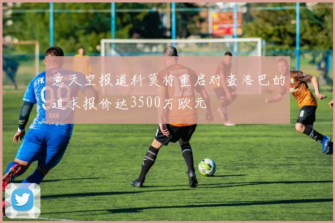 意天空报道科莫将重启对查洛巴的追求报价达3500万欧元