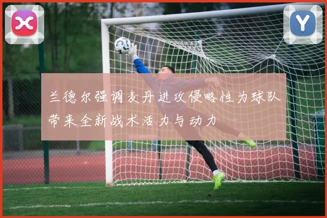 兰德尔强调麦丹进攻侵略性为球队带来全新战术活力与动力