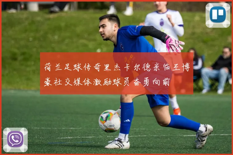 荷兰足球传奇里杰卡尔德亲临王博豪社交媒体激励球员奋勇向前