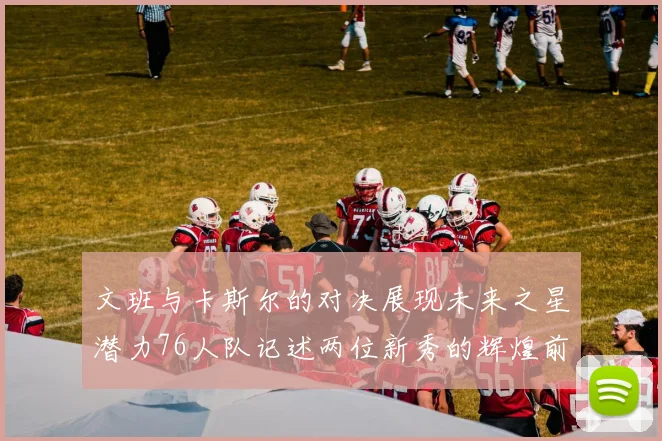 文班与卡斯尔的对决展现未来之星潜力76人队记述两位新秀的辉煌前景